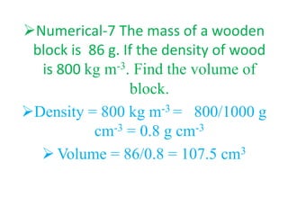 Numerical-7 The mass of a wooden
block is 86 g. If the density of wood
is 800 kg m-3. Find the volume of
block.
Density = 800 kg m-3 = 800/1000 g
cm-3 = 0.8 g cm-3
 Volume = 86/0.8 = 107.5 cm3
 
