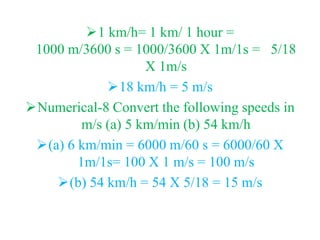 1 km/h= 1 km/ 1 hour =
1000 m/3600 s = 1000/3600 X 1m/1s = 5/18
X 1m/s
18 km/h = 5 m/s
Numerical-8 Convert the following speeds in
m/s (a) 5 km/min (b) 54 km/h
(a) 6 km/min = 6000 m/60 s = 6000/60 X
1m/1s= 100 X 1 m/s = 100 m/s
(b) 54 km/h = 54 X 5/18 = 15 m/s
 