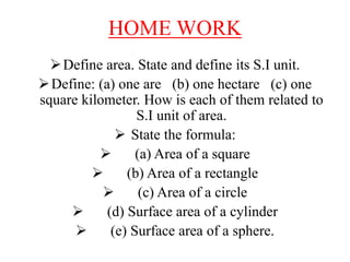 HOME WORK
Define area. State and define its S.I unit.
Define: (a) one are (b) one hectare (c) one
square kilometer. How is each of them related to
S.I unit of area.
 State the formula:
 (a) Area of a square
 (b) Area of a rectangle
 (c) Area of a circle
 (d) Surface area of a cylinder
 (e) Surface area of a sphere.
 