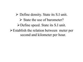  Define density. State its S.I unit.
 State the use of barometer?
Define speed. State its S.I unit.
Establish the relation between meter per
second and kilometer per hour.
 
