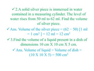 2.A solid silver piece is immersed in water
contained in a measuring cylinder. The level of
water rises from 50 ml to 62 ml. Find the volume
of silver piece.
Ans. Volume of the silver piece = (62 − 50) [1 ml
= 1 cm3 ] = 12 ml = 12 cm3
3.Find the volume of a liquid present in a dish of
dimensions 10 cm X 10 cm X 5 cm.
Ans. Volume of liquid = Volume of dish =
(10 X 10 X 5) = 500 cm3
 