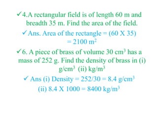 4.A rectangular field is of length 60 m and
breadth 35 m. Find the area of the field.
Ans. Area of the rectangle = (60 X 35)
= 2100 m2
6. A piece of brass of volume 30 cm3 has a
mass of 252 g. Find the density of brass in (i)
g/cm3 (ii) kg/m3
 Ans (i) Density = 252/30 = 8.4 g/cm3
(ii) 8.4 X 1000 = 8400 kg/m3
 