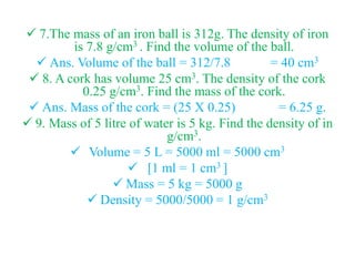  7.The mass of an iron ball is 312g. The density of iron
is 7.8 g/cm3 . Find the volume of the ball.
 Ans. Volume of the ball = 312/7.8 = 40 cm3
 8. A cork has volume 25 cm3. The density of the cork
0.25 g/cm3. Find the mass of the cork.
 Ans. Mass of the cork = (25 X 0.25) = 6.25 g.
 9. Mass of 5 litre of water is 5 kg. Find the density of in
g/cm3.
 Volume = 5 L = 5000 ml = 5000 cm3
 [1 ml = 1 cm3 ]
 Mass = 5 kg = 5000 g
 Density = 5000/5000 = 1 g/cm3
 