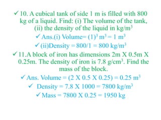 10. A cubical tank of side 1 m is filled with 800
kg of a liquid. Find: (i) The volume of the tank,
(ii) the density of the liquid in kg/m3
Ans.(i) Volume= (1)3 m3 = 1 m3
(ii)Density = 800/1 = 800 kg/m3
11.A block of iron has dimensions 2m X 0.5m X
0.25m. The density of iron is 7.8 g/cm3. Find the
mass of the block.
Ans. Volume = (2 X 0.5 X 0.25) = 0.25 m3
 Density = 7.8 X 1000 = 7800 kg/m3
Mass = 7800 X 0.25 = 1950 kg
 