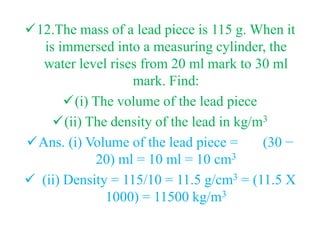 12.The mass of a lead piece is 115 g. When it
is immersed into a measuring cylinder, the
water level rises from 20 ml mark to 30 ml
mark. Find:
(i) The volume of the lead piece
(ii) The density of the lead in kg/m3
Ans. (i) Volume of the lead piece = (30 −
20) ml = 10 ml = 10 cm3
 (ii) Density = 115/10 = 11.5 g/cm3 = (11.5 X
1000) = 11500 kg/m3
 
