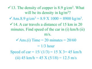 13. The density of copper is 8.9 g/cm3. What
will be its density in kg/m3?
Ans.8.9 g/cm3 = 8.9 X 1000 = 8900 kg/m3.
14. A car travels a distance of 15 km in 20
minutes. Find speed of the car in (i) km/h (ii)
m/s.
Ans.(i) Time = 20 minutes = 20/60
= 1/3 hour
Speed of car = 15/ (1/3) = 15 X 3= 45 km/h
(ii) 45 km/h = 45 X (5/18) = 12.5 m/s
 