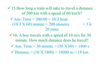 15.How long a train will take to travel a distance
of 200 km with a speed of 60 km/h?
Ans. Time = 200/60 = 10/3 hour =
(10/3 X 60) minute = 200 minutes = 3 h
20 mins
16. A boy travels with a speed of 10 m/s for 30
minute. How much distance does he travel?
Ans. Time = 30 minute = (30 X 60) = 1800 s
Distance = (10 X 1800) = 18000 m = 18 km.
 