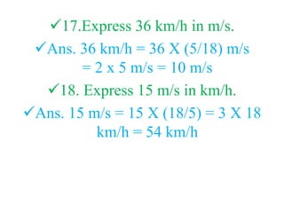 17.Express 36 km/h in m/s.
Ans. 36 km/h = 36 X (5/18) m/s
= 2 x 5 m/s = 10 m/s
18. Express 15 m/s in km/h.
Ans. 15 m/s = 15 X (18/5) = 3 X 18
km/h = 54 km/h
 