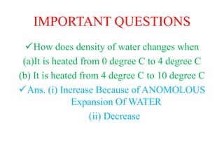 IMPORTANT QUESTIONS
How does density of water changes when
(a)It is heated from 0 degree C to 4 degree C
(b) It is heated from 4 degree C to 10 degree C
Ans. (i) Increase Because of ANOMOLOUS
Expansion Of WATER
(ii) Decrease
 