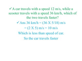 A car travels with a speed 12 m/s, while a
scooter travels with a speed 36 km/h, which of
the two travels faster?
Ans 36 km/h = (36 X 5/18) m/s
= (2 X 5) m/s = 10 m/s
Which is less than speed of car.
So the car travels faster
 