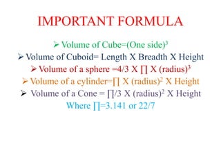 IMPORTANT FORMULA
Volume of Cube=(One side)3
Volume of Cuboid= Length X Breadth X Height
Volume of a sphere =4/3 X ∏ X (radius)3
Volume of a cylinder=∏ X (radius)2 X Height
 Volume of a Cone = ∏/3 X (radius)2 X Height
Where ∏=3.141 or 22/7
 