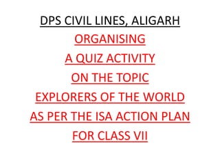 DPS CIVIL LINES, ALIGARH
ORGANISING
A QUIZ ACTIVITY
ON THE TOPIC
EXPLORERS OF THE WORLD
AS PER THE ISA ACTION PLAN
FOR CLASS VII
 