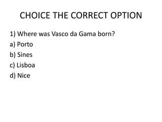CHOICE THE CORRECT OPTION
1) Where was Vasco da Gama born?
a) Porto
b) Sines
c) Lisboa
d) Nice
 