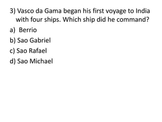 3) Vasco da Gama began his first voyage to India
with four ships. Which ship did he command?
a) Berrio
b) Sao Gabriel
c) Sao Rafael
d) Sao Michael
 