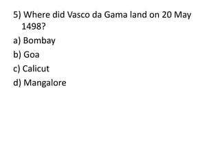 5) Where did Vasco da Gama land on 20 May
1498?
a) Bombay
b) Goa
c) Calicut
d) Mangalore
 