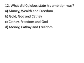 12. What did Colubus state his ambition was?
a) Money, Wealth and Freedom
b) Gold, God and Cathay
c) Cathay, Freedom and God
d) Money, Cathay and Freedom
 
