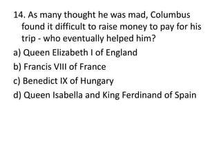 14. As many thought he was mad, Columbus
found it difficult to raise money to pay for his
trip - who eventually helped him?
a) Queen Elizabeth I of England
b) Francis VIII of France
c) Benedict IX of Hungary
d) Queen Isabella and King Ferdinand of Spain
 