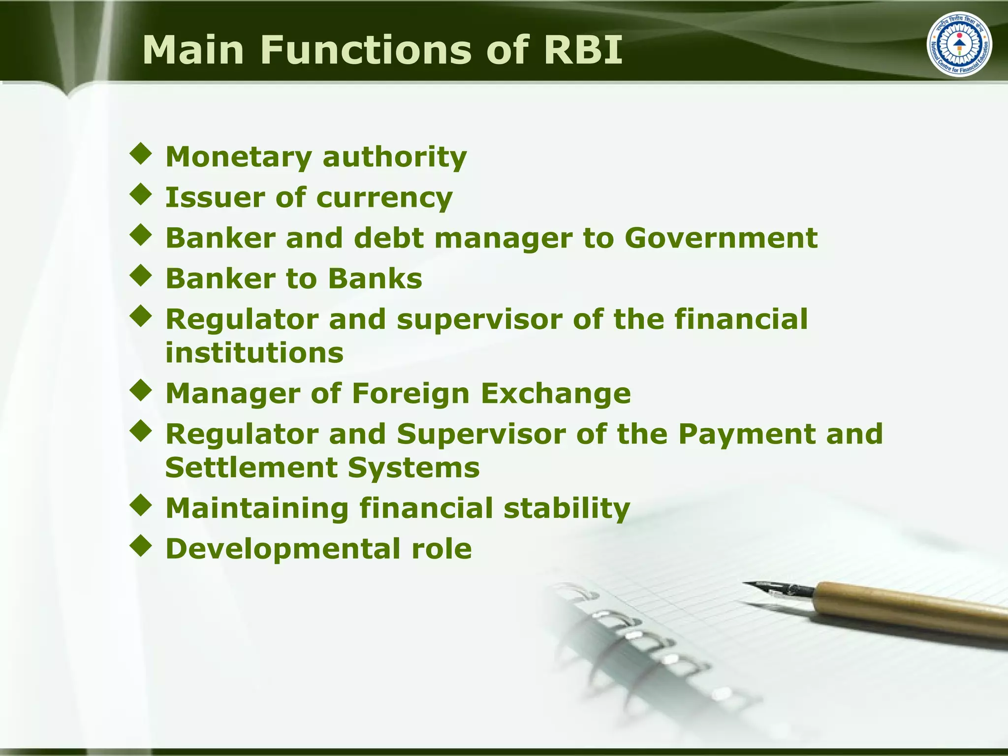 Main Functions of RBI
 Monetary authority
 Issuer of currency
 Banker and debt manager to Government
 Banker to Banks
 Regulator and supervisor of the financial
institutions
 Manager of Foreign Exchange
 Regulator and Supervisor of the Payment and
Settlement Systems
 Maintaining financial stability
 Developmental role
 