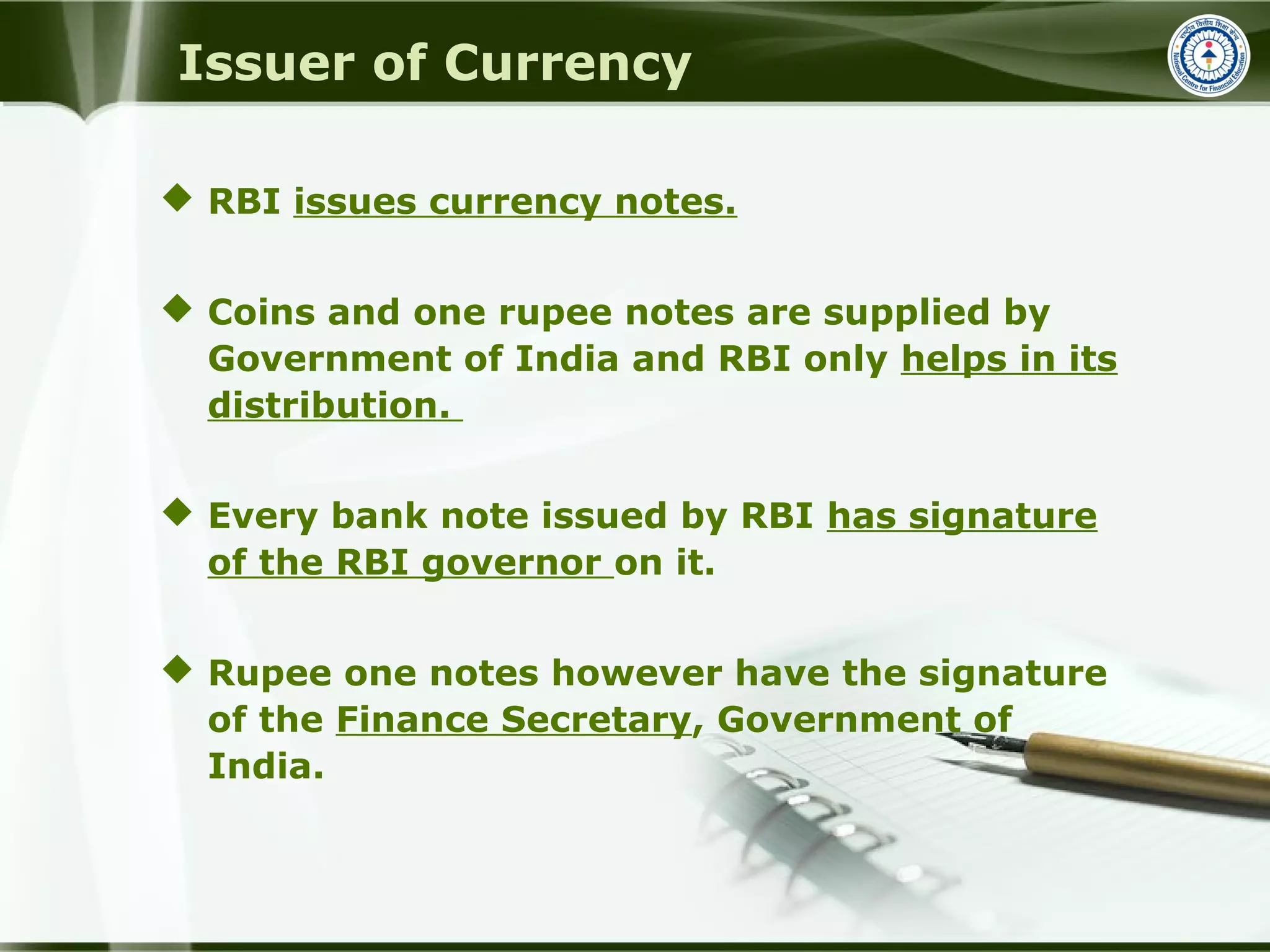 Issuer of Currency
 RBI issues currency notes.
 Coins and one rupee notes are supplied by
Government of India and RBI only helps in its
distribution.
 Every bank note issued by RBI has signature
of the RBI governor on it.
 Rupee one notes however have the signature
of the Finance Secretary, Government of
India.
 