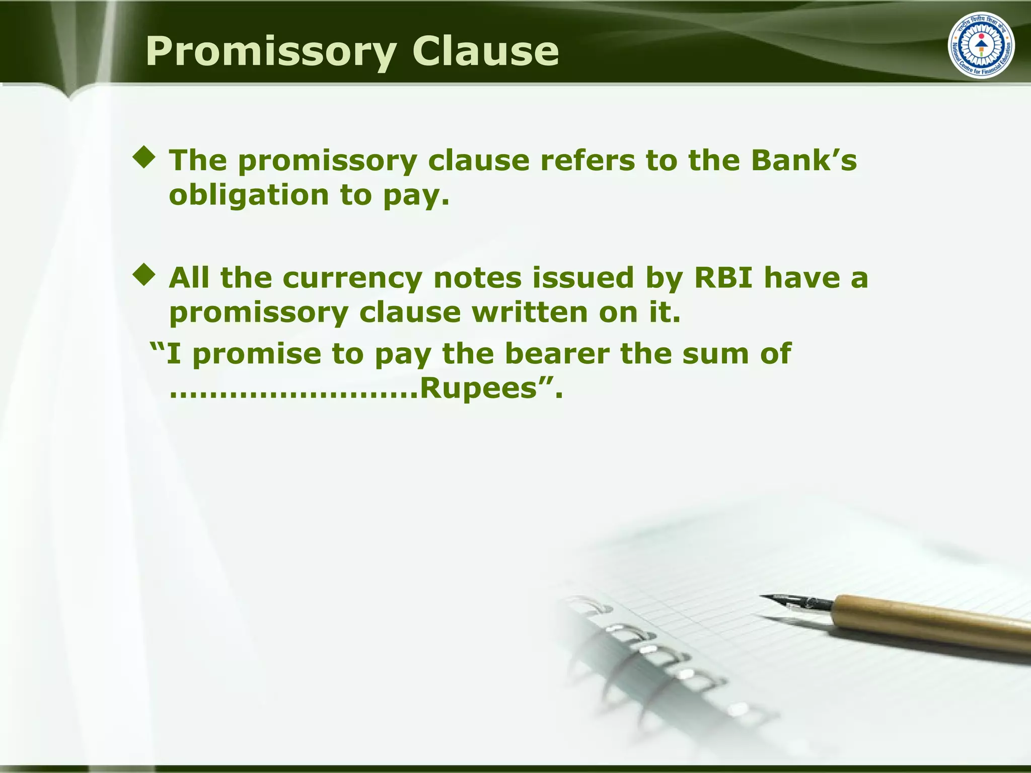 Promissory Clause
 The promissory clause refers to the Bank’s
obligation to pay.
 All the currency notes issued by RBI have a
promissory clause written on it.
“I promise to pay the bearer the sum of
…………………….Rupees”.
 