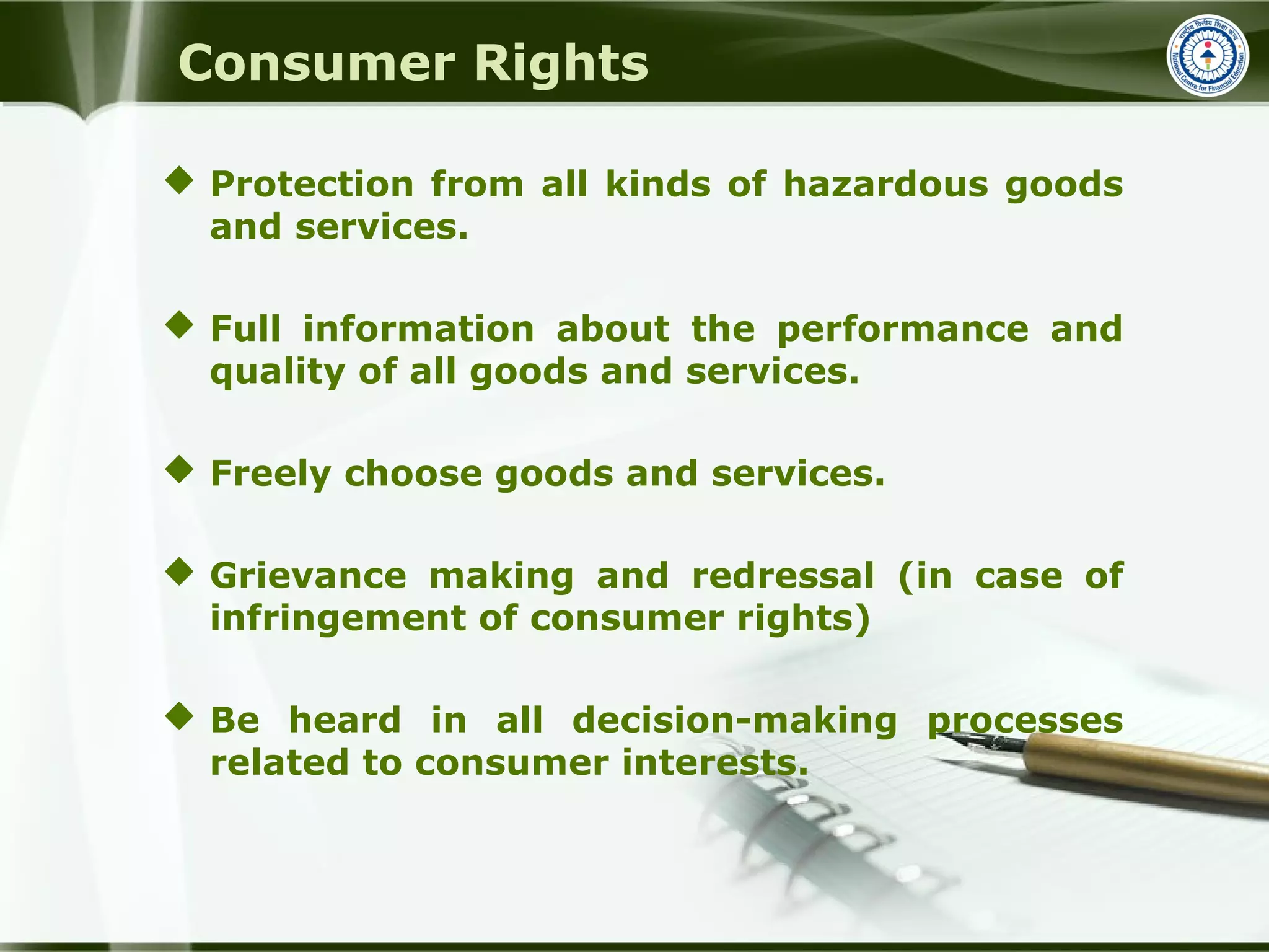 Consumer Rights
 Protection from all kinds of hazardous goods
and services.
 Full information about the performance and
quality of all goods and services.
 Freely choose goods and services.
 Grievance making and redressal (in case of
infringement of consumer rights)
 Be heard in all decision-making processes
related to consumer interests.
 