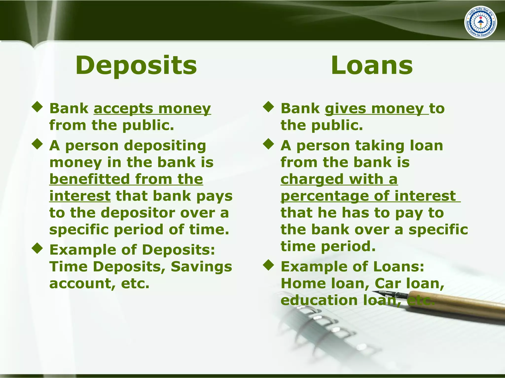 Deposits
 Bank accepts money
from the public.
 A person depositing
money in the bank is
benefitted from the
interest that bank pays
to the depositor over a
specific period of time.
 Example of Deposits:
Time Deposits, Savings
account, etc.
Loans
 Bank gives money to
the public.
 A person taking loan
from the bank is
charged with a
percentage of interest
that he has to pay to
the bank over a specific
time period.
 Example of Loans:
Home loan, Car loan,
education loan, etc.
 