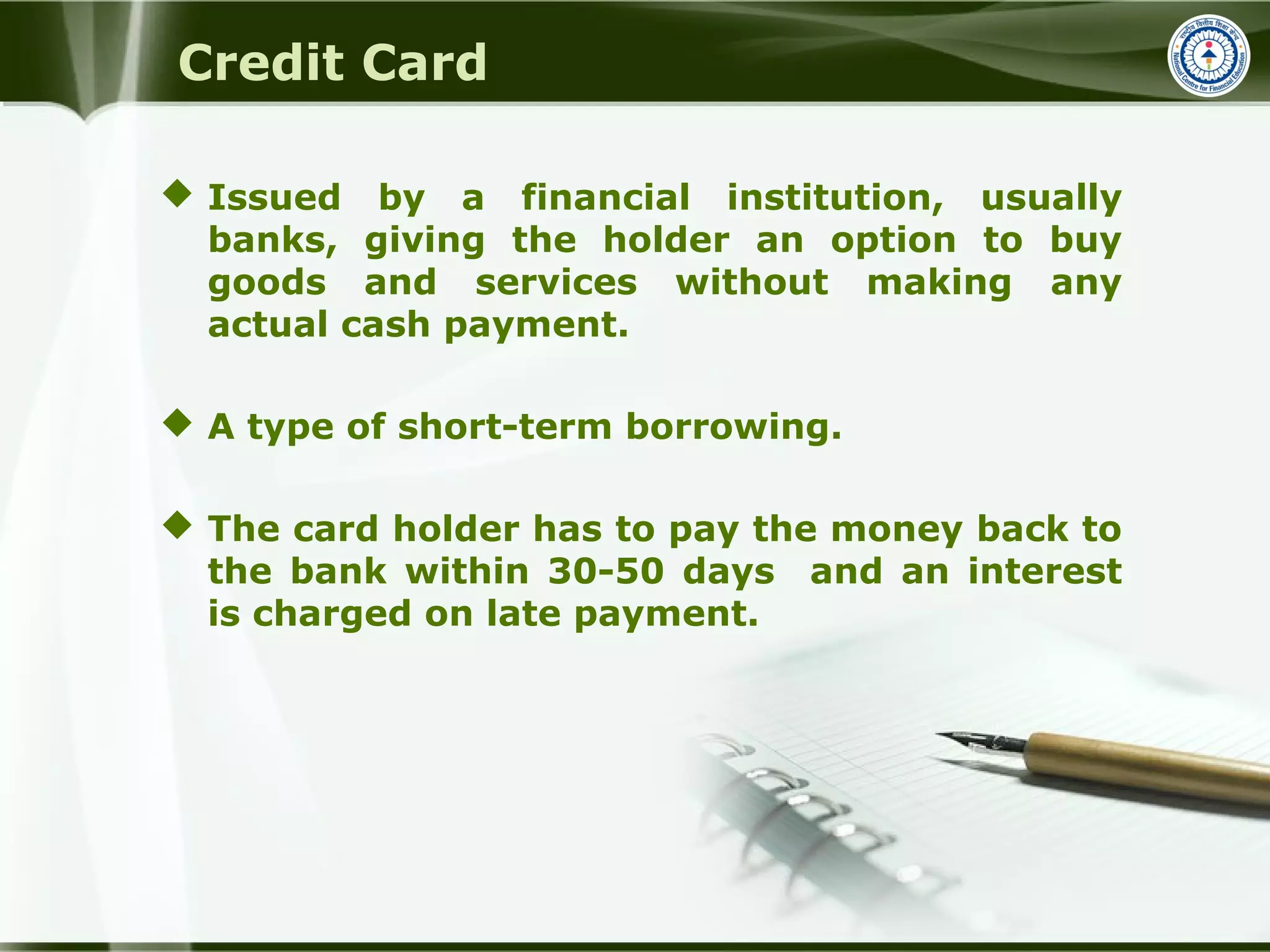 Credit Card
 Issued by a financial institution, usually
banks, giving the holder an option to buy
goods and services without making any
actual cash payment.
 A type of short-term borrowing.
 The card holder has to pay the money back to
the bank within 30-50 days and an interest
is charged on late payment.
 