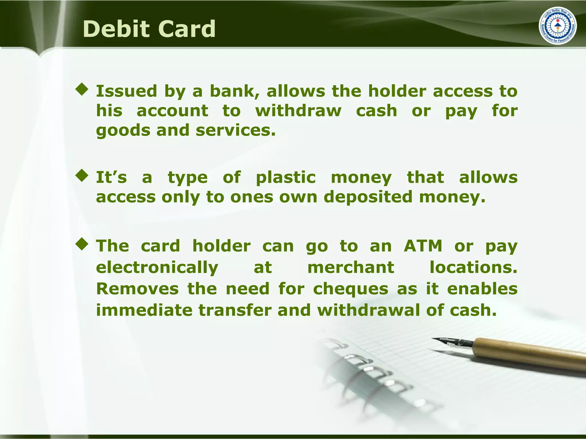 Debit Card
 Issued by a bank, allows the holder access to
his account to withdraw cash or pay for
goods and services.
 It’s a type of plastic money that allows
access only to ones own deposited money.
 The card holder can go to an ATM or pay
electronically at merchant locations.
Removes the need for cheques as it enables
immediate transfer and withdrawal of cash.
 