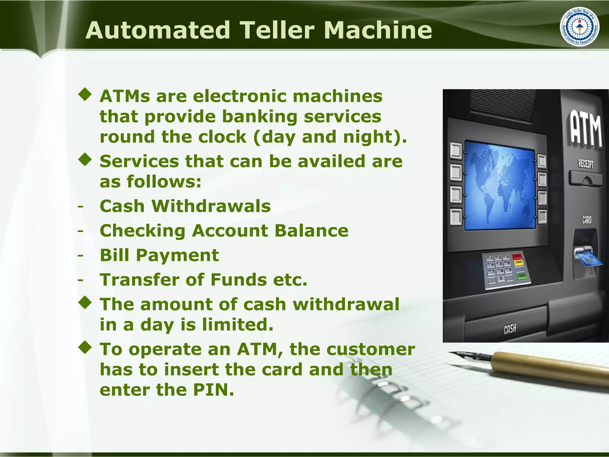 Automated Teller Machine
 ATMs are electronic machines
that provide banking services
round the clock (day and night).
 Services that can be availed are
as follows:
- Cash Withdrawals
- Checking Account Balance
- Bill Payment
- Transfer of Funds etc.
 The amount of cash withdrawal
in a day is limited.
 To operate an ATM, the customer
has to insert the card and then
enter the PIN.
 