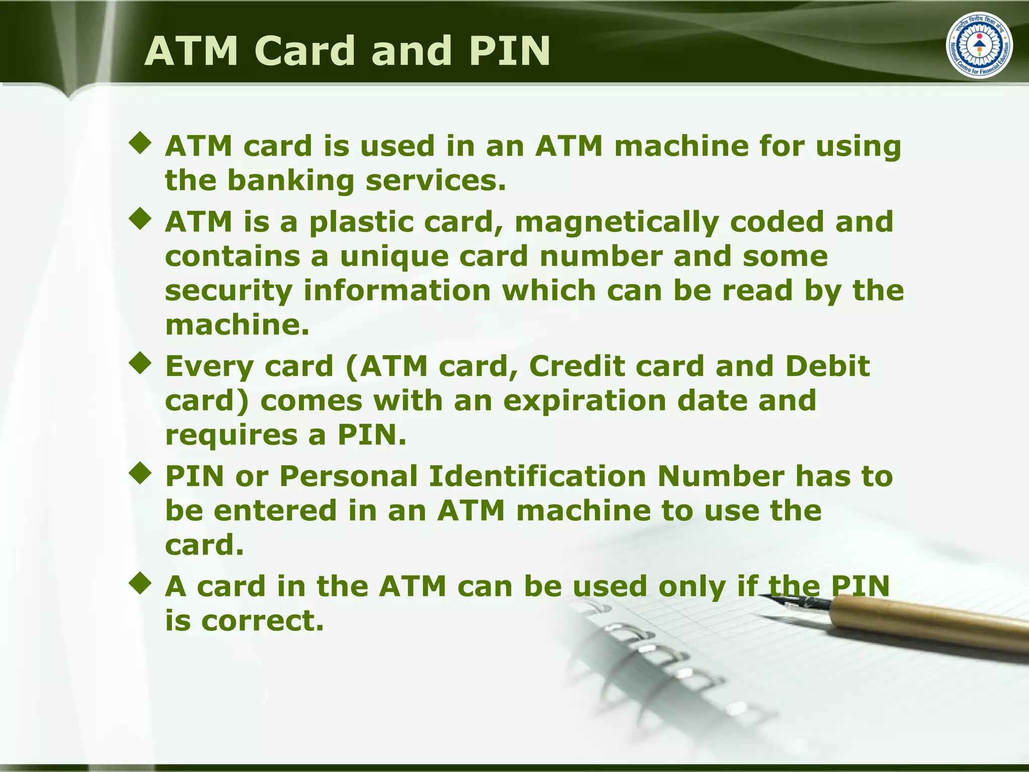 ATM Card and PIN
 ATM card is used in an ATM machine for using
the banking services.
 ATM is a plastic card, magnetically coded and
contains a unique card number and some
security information which can be read by the
machine.
 Every card (ATM card, Credit card and Debit
card) comes with an expiration date and
requires a PIN.
 PIN or Personal Identification Number has to
be entered in an ATM machine to use the
card.
 A card in the ATM can be used only if the PIN
is correct.
 