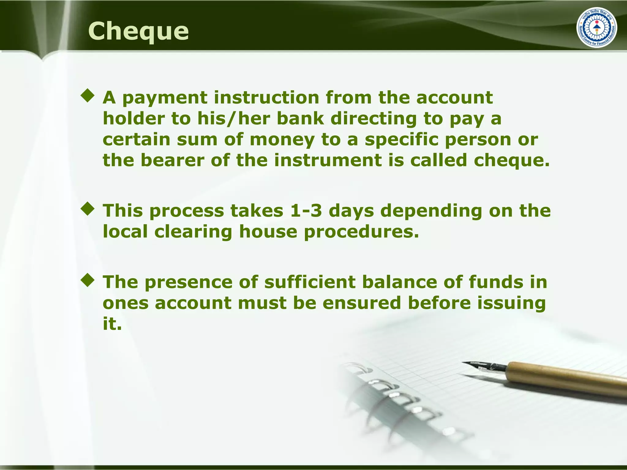 Cheque
 A payment instruction from the account
holder to his/her bank directing to pay a
certain sum of money to a specific person or
the bearer of the instrument is called cheque.
 This process takes 1-3 days depending on the
local clearing house procedures.
 The presence of sufficient balance of funds in
ones account must be ensured before issuing
it.
 