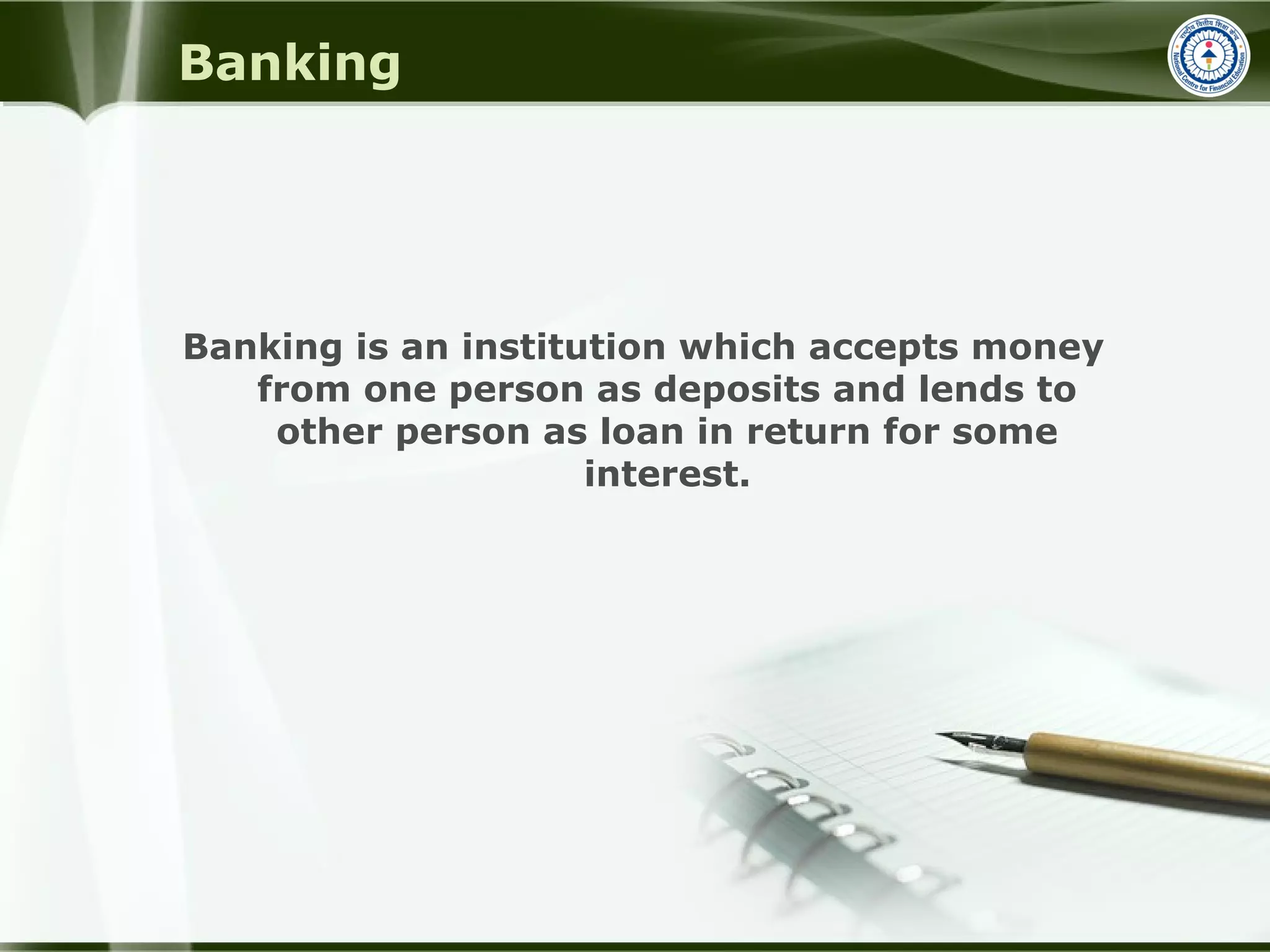 Banking
Banking is an institution which accepts money
from one person as deposits and lends to
other person as loan in return for some
interest.
 
