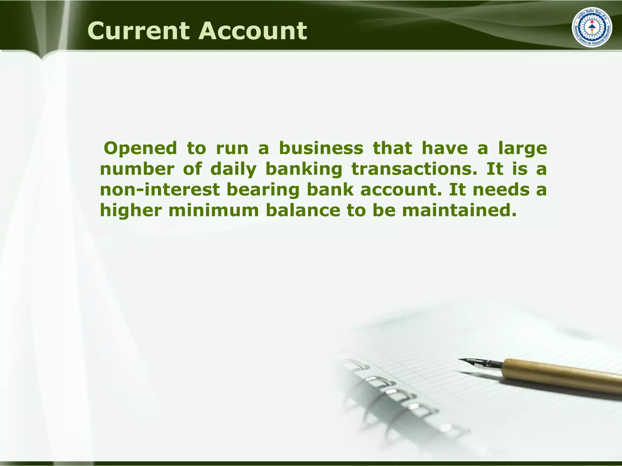 Opened to run a business that have a large
number of daily banking transactions. It is a
non-interest bearing bank account. It needs a
higher minimum balance to be maintained.
Current Account
 