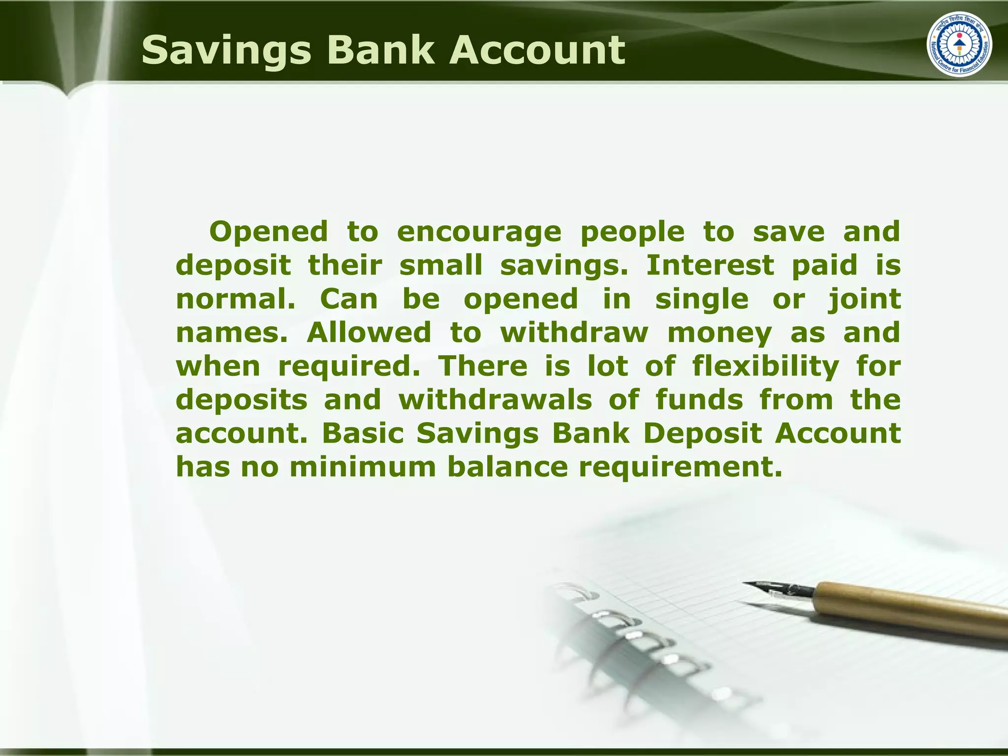 Savings Bank Account
Opened to encourage people to save and
deposit their small savings. Interest paid is
normal. Can be opened in single or joint
names. Allowed to withdraw money as and
when required. There is lot of flexibility for
deposits and withdrawals of funds from the
account. Basic Savings Bank Deposit Account
has no minimum balance requirement.
 
