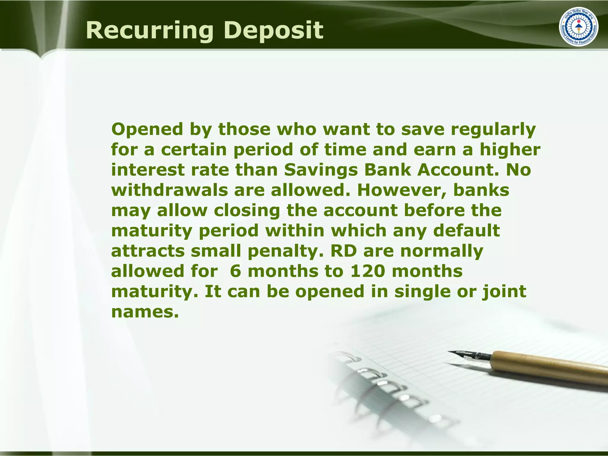 Recurring Deposit
Opened by those who want to save regularly
for a certain period of time and earn a higher
interest rate than Savings Bank Account. No
withdrawals are allowed. However, banks
may allow closing the account before the
maturity period within which any default
attracts small penalty. RD are normally
allowed for 6 months to 120 months
maturity. It can be opened in single or joint
names.
 