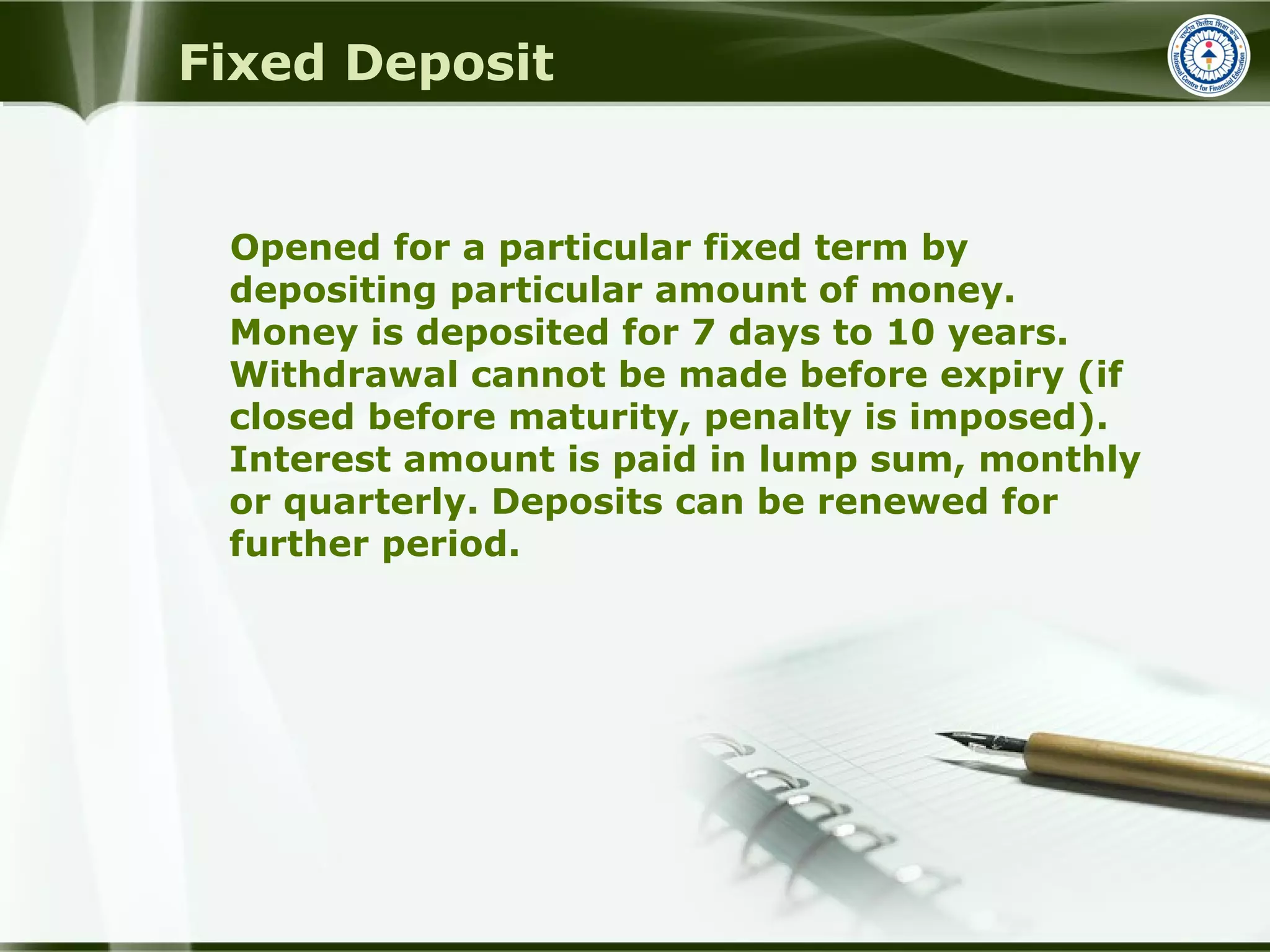 Fixed Deposit
Opened for a particular fixed term by
depositing particular amount of money.
Money is deposited for 7 days to 10 years.
Withdrawal cannot be made before expiry (if
closed before maturity, penalty is imposed).
Interest amount is paid in lump sum, monthly
or quarterly. Deposits can be renewed for
further period.
 