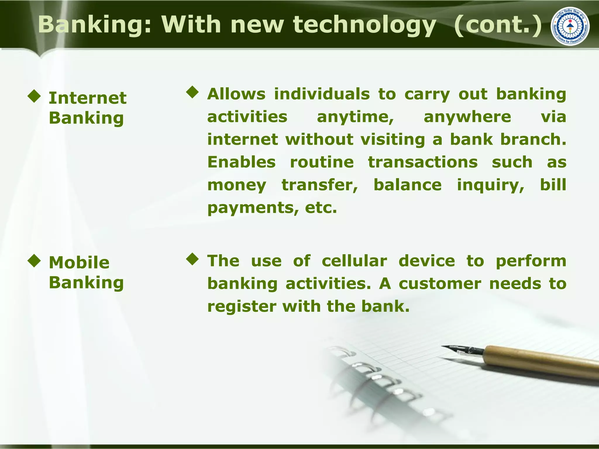 Banking: With new technology (cont.)
 Allows individuals to carry out banking
activities anytime, anywhere via
internet without visiting a bank branch.
Enables routine transactions such as
money transfer, balance inquiry, bill
payments, etc.
 The use of cellular device to perform
banking activities. A customer needs to
register with the bank.
 Internet
Banking
 Mobile
Banking
 