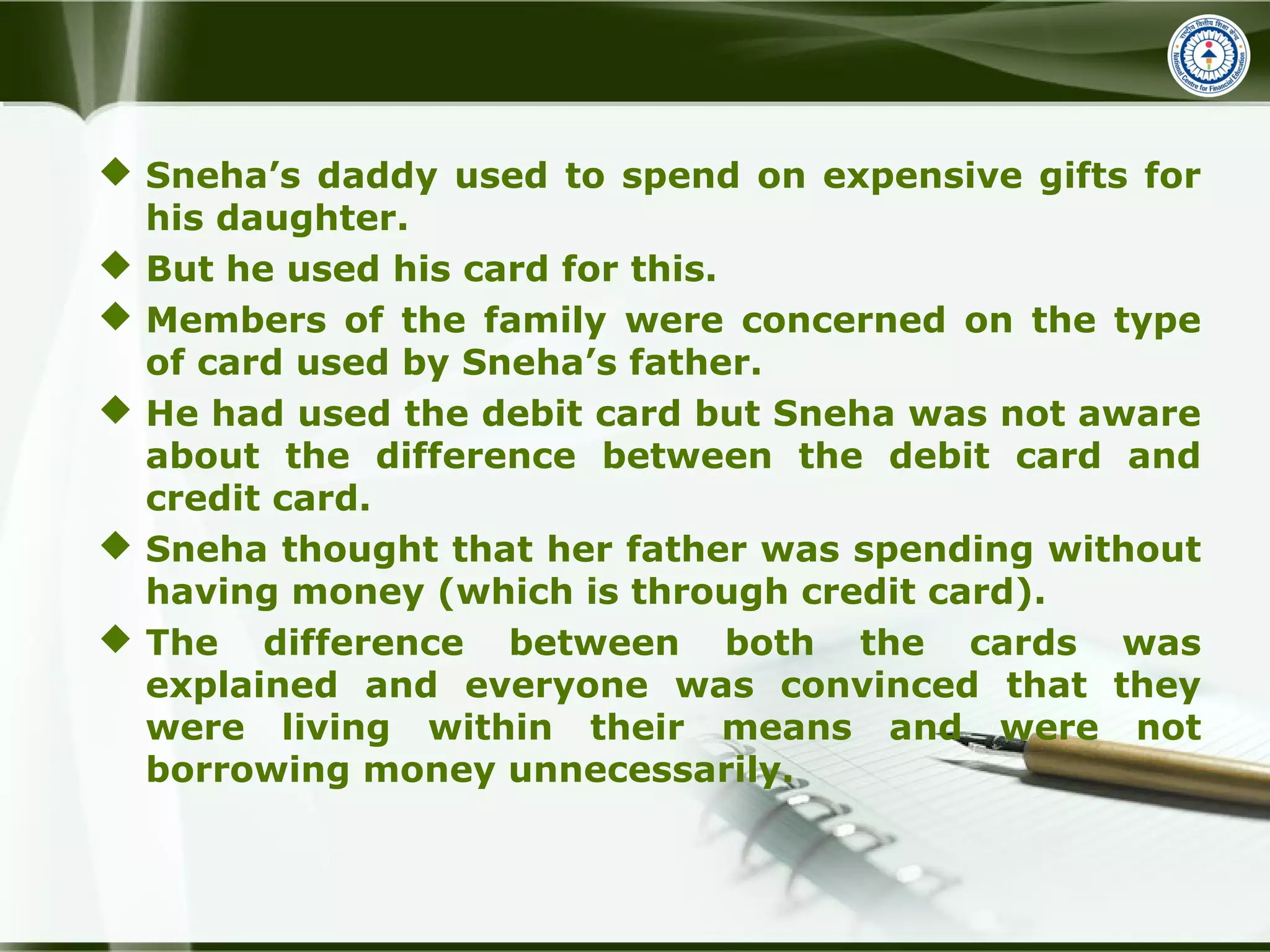  Sneha’s daddy used to spend on expensive gifts for
his daughter.
 But he used his card for this.
 Members of the family were concerned on the type
of card used by Sneha’s father.
 He had used the debit card but Sneha was not aware
about the difference between the debit card and
credit card.
 Sneha thought that her father was spending without
having money (which is through credit card).
 The difference between both the cards was
explained and everyone was convinced that they
were living within their means and were not
borrowing money unnecessarily.
 