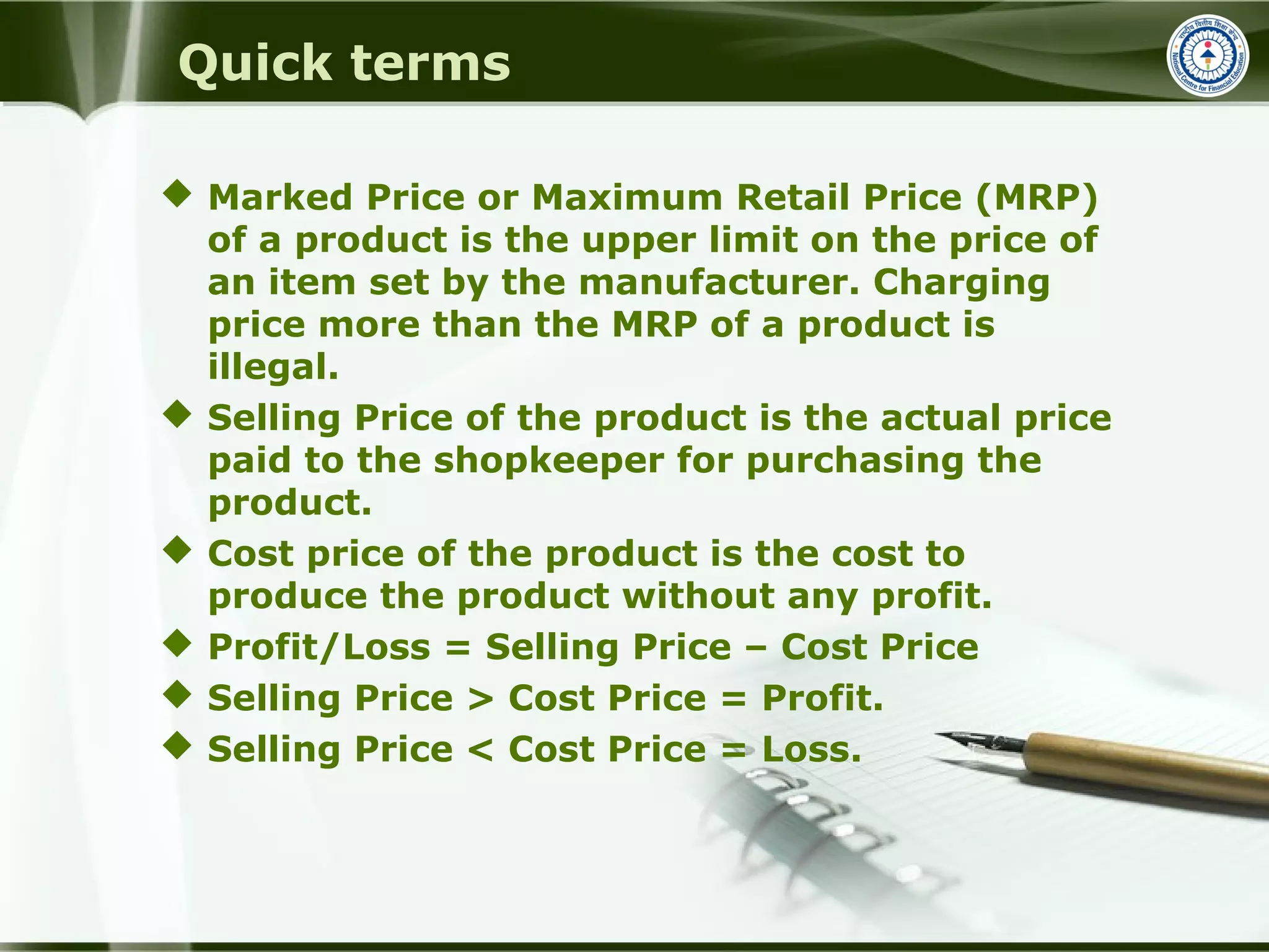 Quick terms
 Marked Price or Maximum Retail Price (MRP)
of a product is the upper limit on the price of
an item set by the manufacturer. Charging
price more than the MRP of a product is
illegal.
 Selling Price of the product is the actual price
paid to the shopkeeper for purchasing the
product.
 Cost price of the product is the cost to
produce the product without any profit.
 Profit/Loss = Selling Price – Cost Price
 Selling Price > Cost Price = Profit.
 Selling Price < Cost Price = Loss.
 