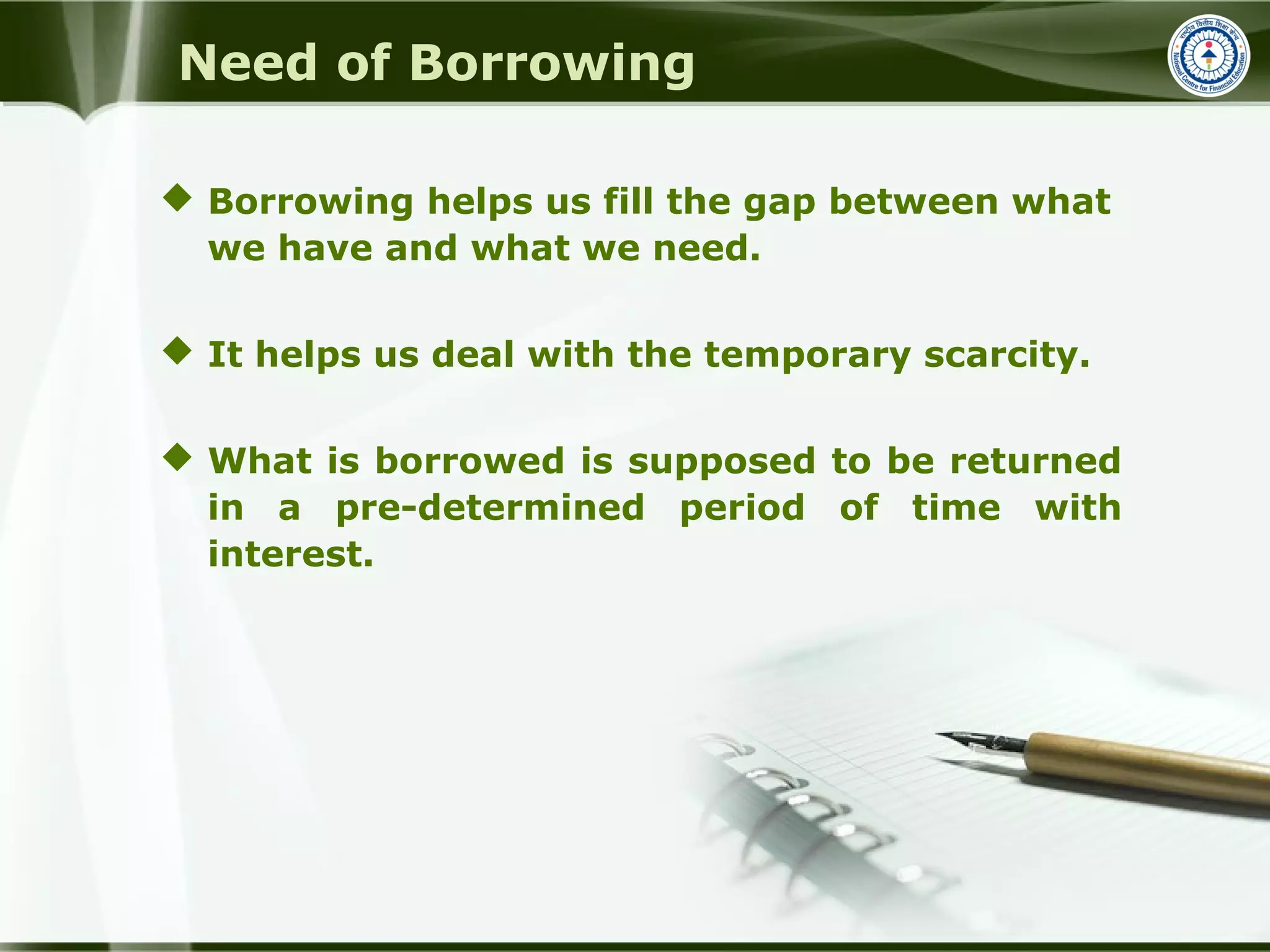 Need of Borrowing
 Borrowing helps us fill the gap between what
we have and what we need.
 It helps us deal with the temporary scarcity.
 What is borrowed is supposed to be returned
in a pre-determined period of time with
interest.
 