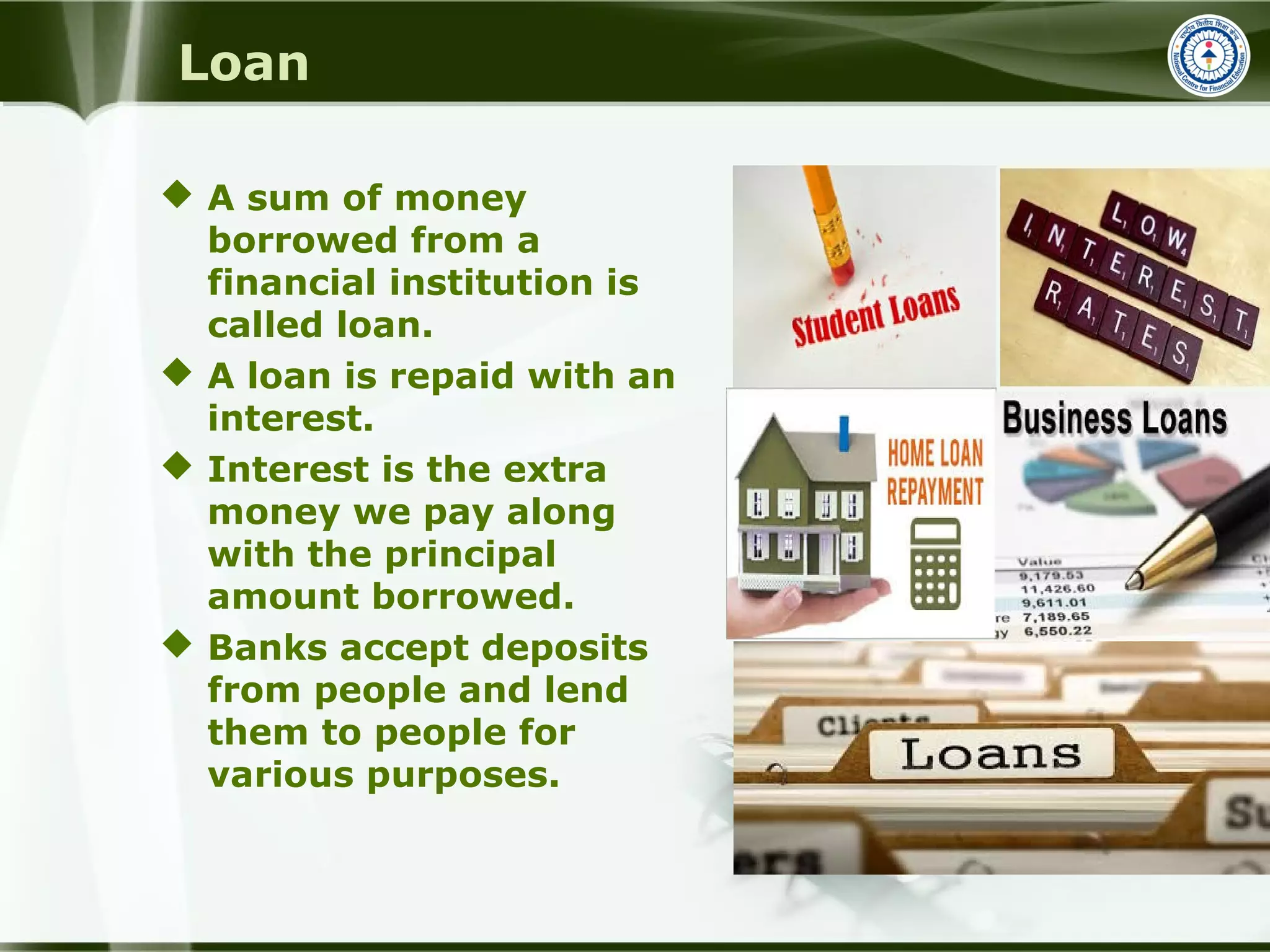 Loan
 A sum of money
borrowed from a
financial institution is
called loan.
 A loan is repaid with an
interest.
 Interest is the extra
money we pay along
with the principal
amount borrowed.
 Banks accept deposits
from people and lend
them to people for
various purposes.
 
