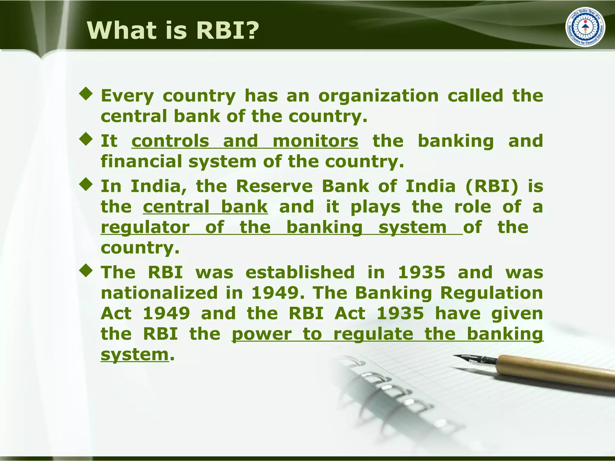 What is RBI?
 Every country has an organization called the
central bank of the country.
 It controls and monitors the banking and
financial system of the country.
 In India, the Reserve Bank of India (RBI) is
the central bank and it plays the role of a
regulator of the banking system of the
country.
 The RBI was established in 1935 and was
nationalized in 1949. The Banking Regulation
Act 1949 and the RBI Act 1935 have given
the RBI the power to regulate the banking
system.
 
