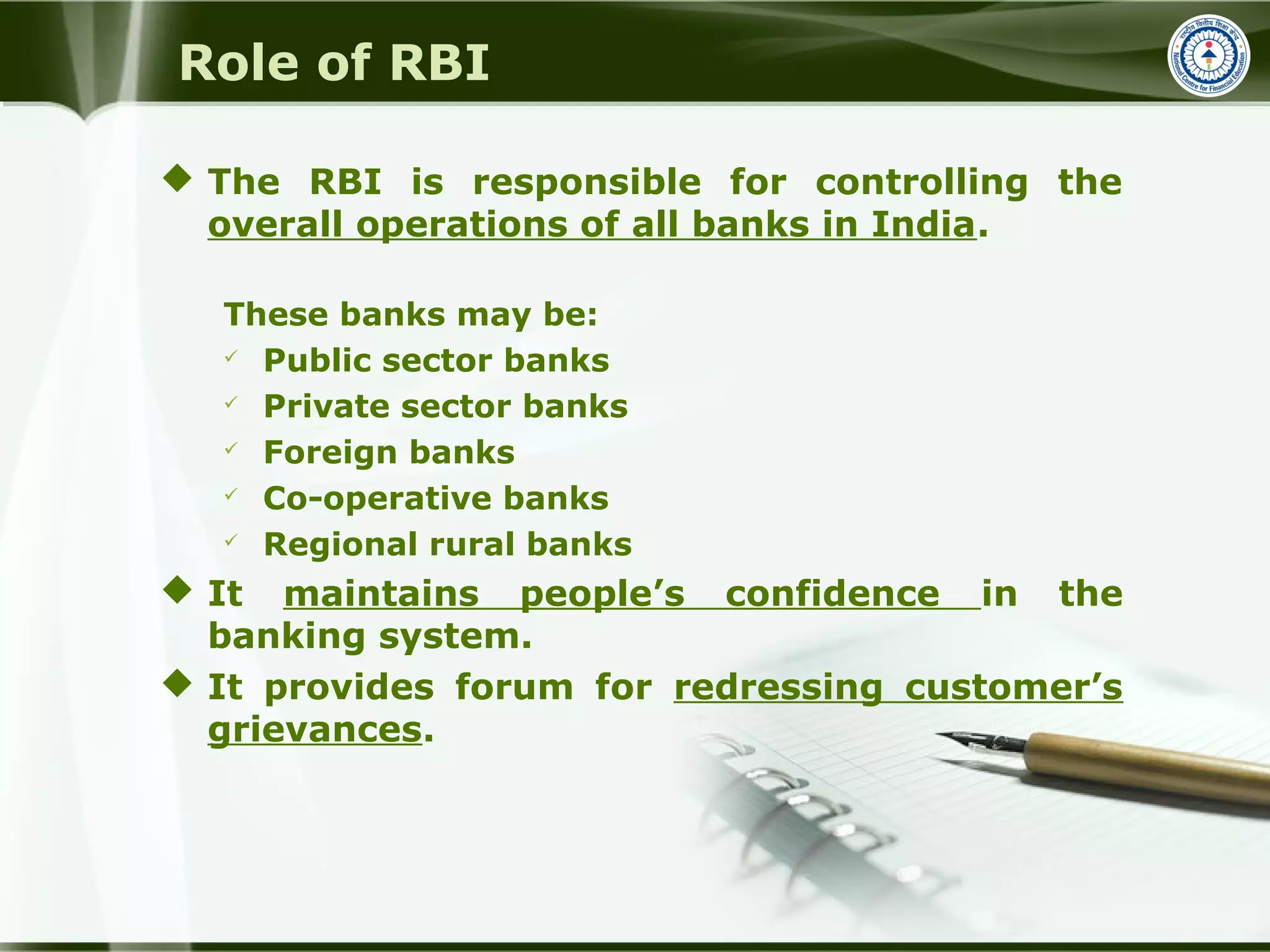 Role of RBI
 The RBI is responsible for controlling the
overall operations of all banks in India.
These banks may be:
 Public sector banks
 Private sector banks
 Foreign banks
 Co-operative banks
 Regional rural banks
 It maintains people’s confidence in the
banking system.
 It provides forum for redressing customer’s
grievances.
 