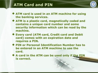 ATM Card and PIN
 ATM card is used in an ATM machine for using
the banking services.
 ATM is a plastic card, magneticall...