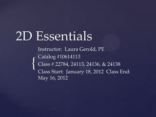 2D Essentials
      Instructor: Laura Gerold, PE
      Catalog #10614113
  {   Class # 22784, 24113, 24136, & 24138
      Class Start: January 18, 2012 Class End:
      May 16, 2012
 