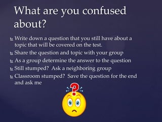 What are you confused
    about?
 Write down a question that you still have about a
  topic that will be covered on the test.
 Share the question and topic with your group

 As a group determine the answer to the question

 Still stumped? Ask a neighboring group

 Classroom stumped? Save the question for the end
  and ask me
 