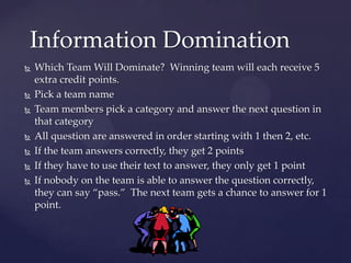 Information Domination
   Which Team Will Dominate? Winning team will each receive 5
    extra credit points.
   Pick a team name
   Team members pick a category and answer the next question in
    that category
   All question are answered in order starting with 1 then 2, etc.
   If the team answers correctly, they get 2 points
   If they have to use their text to answer, they only get 1 point
   If nobody on the team is able to answer the question correctly,
    they can say “pass.” The next team gets a chance to answer for 1
    point.
 