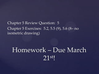 Chapter 5 Review Question: 5
Chapter 5 Exercises: 5.2, 5.5 (9), 5.6 (8– no
isometric drawing)



  Homework – Due March
         21st!
 
