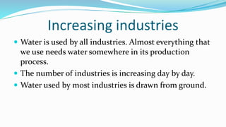 Increasing industries
 Water is used by all industries. Almost everything that
we use needs water somewhere in its production
process.
 The number of industries is increasing day by day.
 Water used by most industries is drawn from ground.
 