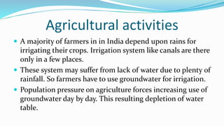 Agricultural activities
 A majority of farmers in in India depend upon rains for
irrigating their crops. Irrigation system like canals are there
only in a few places.
 These system may suffer from lack of water due to plenty of
rainfall. So farmers have to use groundwater for irrigation.
 Population pressure on agriculture forces increasing use of
groundwater day by day. This resulting depletion of water
table.
 